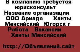  В компанию требуется юрисконсульт  › Название организации ­ ООО“Ариада“  - Ханты-Мансийский, Югорск г. Работа » Вакансии   . Ханты-Мансийский